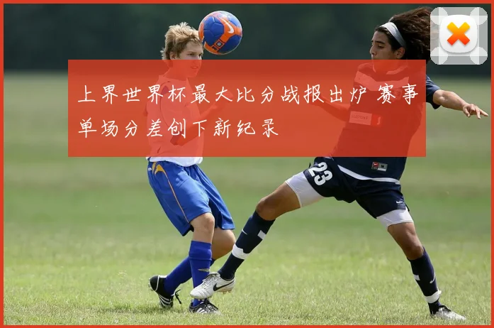 上界世界杯最大比分战报出炉 赛事单场分差创下新纪录