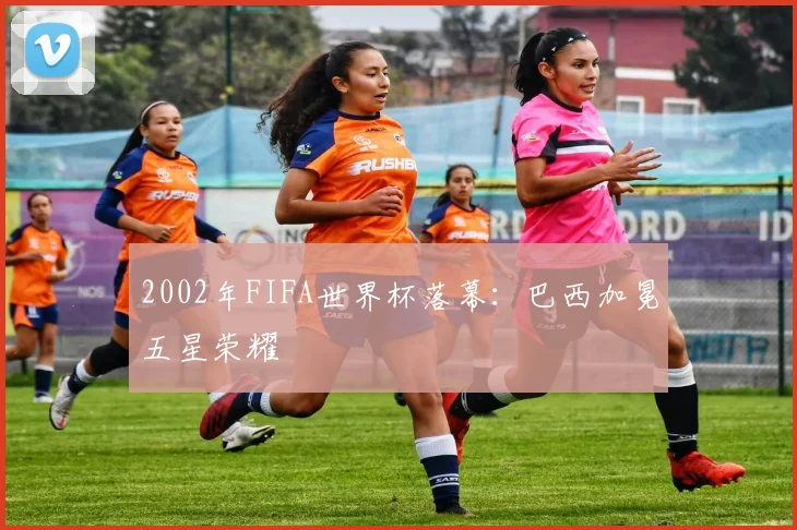 2002年FIFA世界杯落幕：巴西加冕五星荣耀