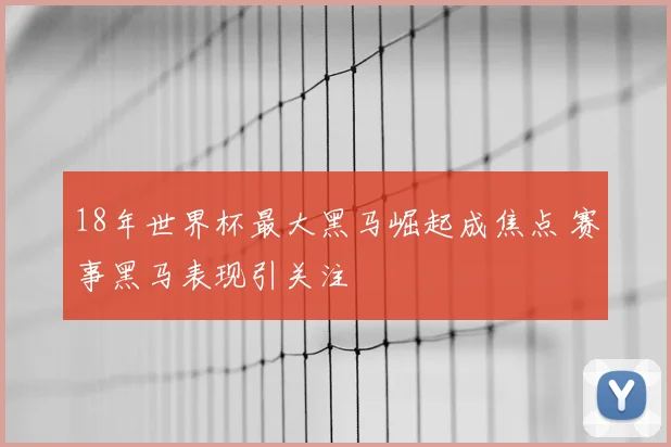 18年世界杯最大黑马崛起成焦点 赛事黑马表现引关注