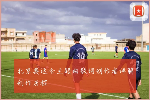 北京奥运会主题曲歌词创作者详解创作历程