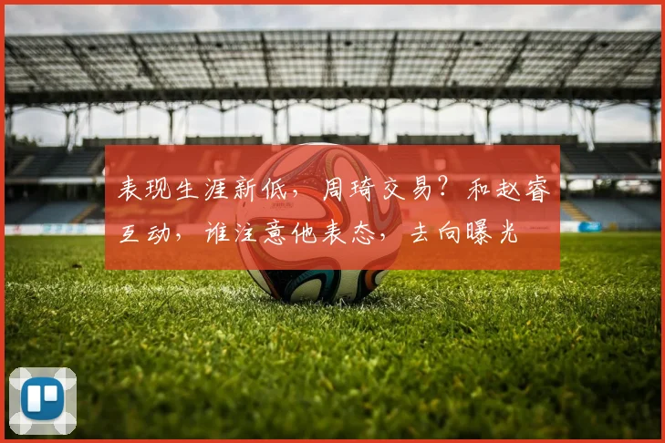 表现生涯新低，周琦交易？和赵睿互动，谁注意他表态，去向曝光