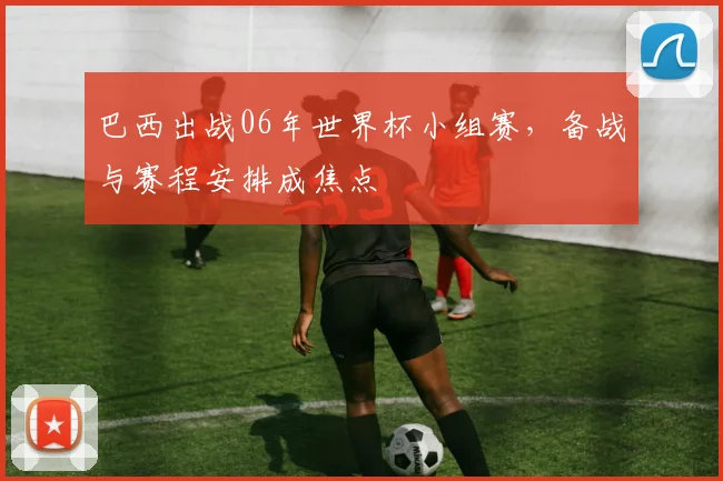 巴西出战06年世界杯小组赛，备战与赛程安排成焦点