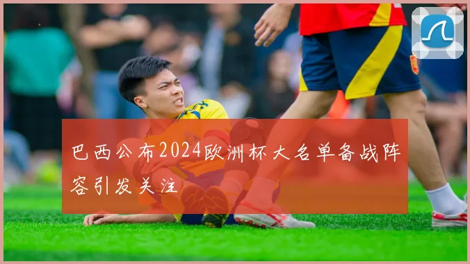 巴西公布2024欧洲杯大名单备战阵容引发关注